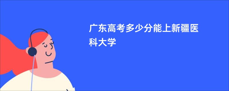 广东高考多少分能上新疆医科大学