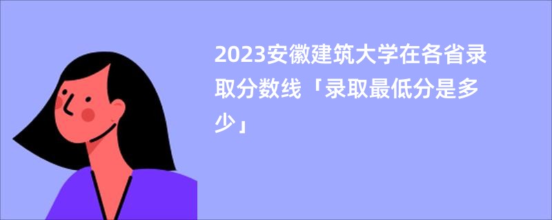 2023安徽建筑大学在各省录取分数线「录取最低分是多少」