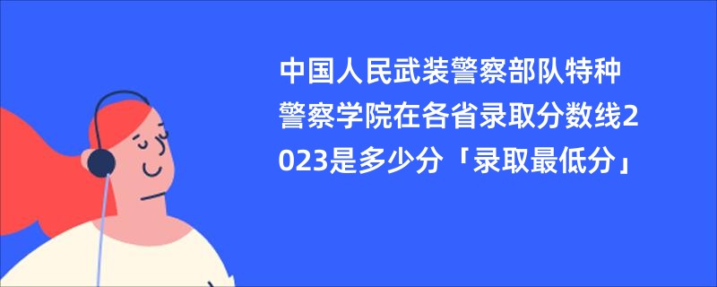 中国人民武装警察部队特种警察学院在各省录取分数线2023是多少分「录取最低分」