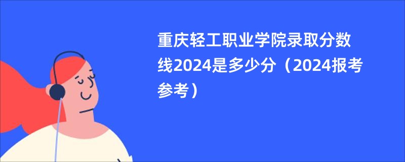 重庆轻工职业学院录取分数线2024是多少分（2024报考参考）