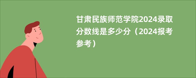 甘肃民族师范学院2024录取分数线是多少分（2024报考参考）