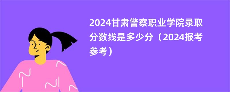 2024甘肃警察职业学院录取分数线是多少分（2024报考参考）
