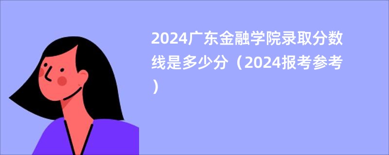 2024广东金融学院录取分数线是多少分（2024报考参考）