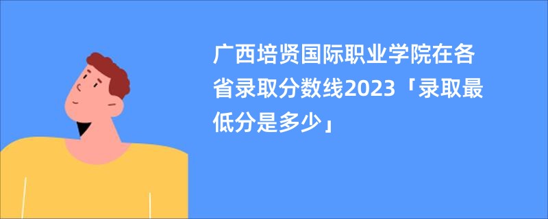 广西培贤国际职业学院在各省录取分数线2023「录取最低分是多少」