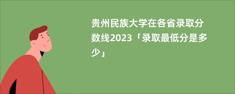 贵州民族大学在各省录取分数线2023「录取最低分是多少」