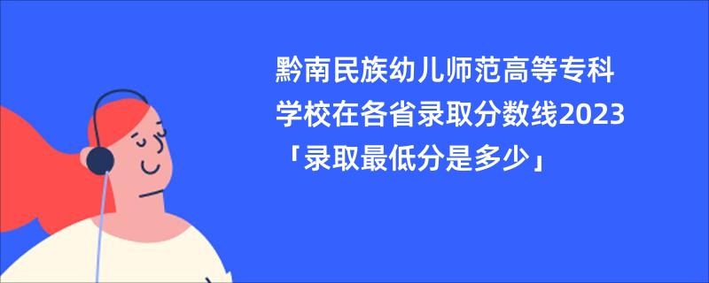 黔南民族幼儿师范高等专科学校在各省录取分数线2023「录取最低分是多少」