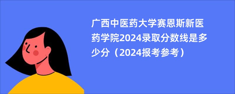广西中医药大学赛恩斯新医药学院2024录取分数线是多少分（2024报考参考）