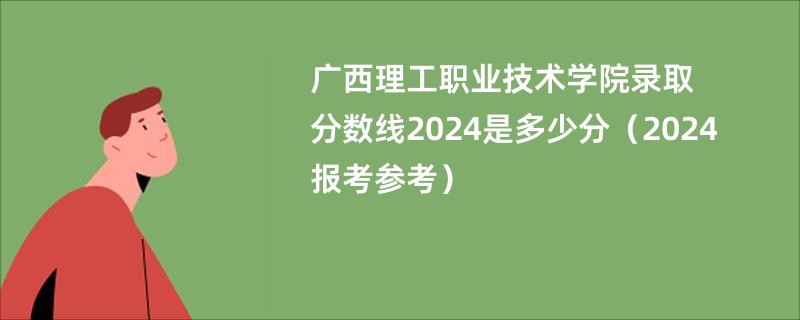 广西理工职业技术学院录取分数线2024是多少分（2024报考参考）