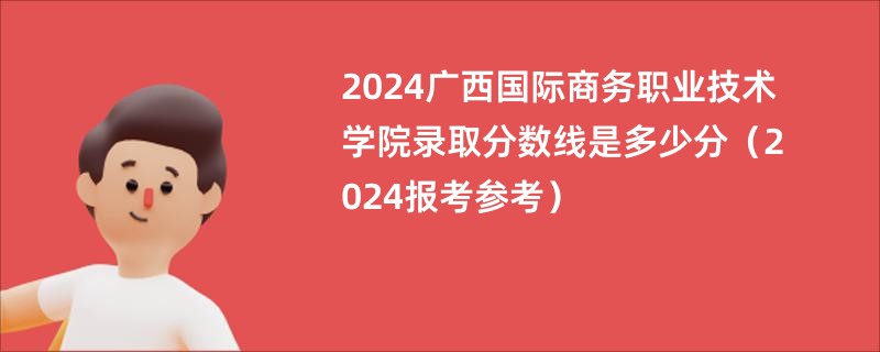 2024广西国际商务职业技术学院录取分数线是多少分（2024报考参考）