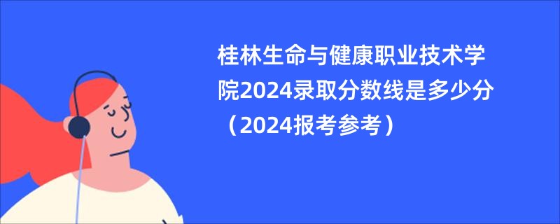桂林生命与健康职业技术学院2024录取分数线是多少分（2024报考参考）