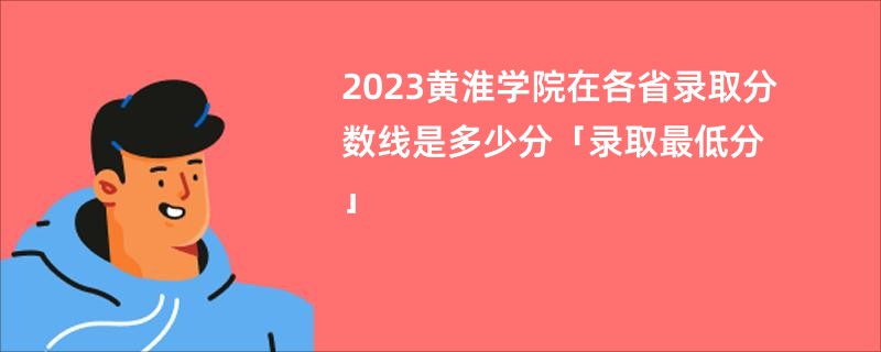 2023黄淮学院在各省录取分数线是多少分「录取最低分」