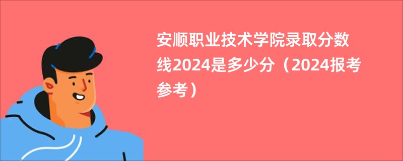 安顺职业技术学院录取分数线2024是多少分（2024报考参考）