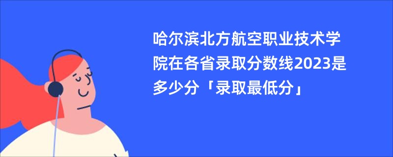 哈尔滨北方航空职业技术学院在各省录取分数线2023是多少分「录取最低分」