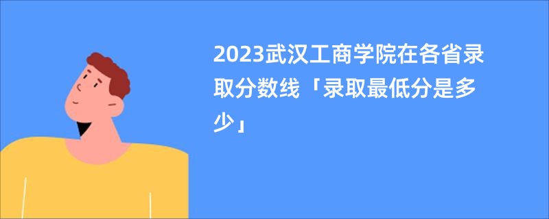 2023武汉工商学院在各省录取分数线「录取最低分是多少」