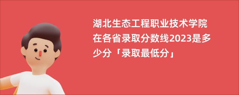湖北生态工程职业技术学院在各省录取分数线2023是多少分「录取最低分」