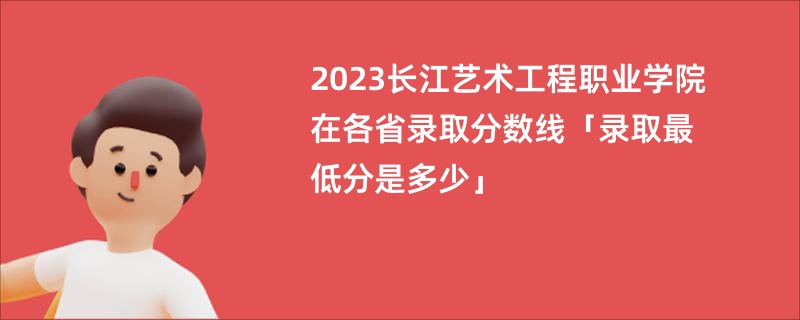 2023长江艺术工程职业学院在各省录取分数线「录取最低分是多少」