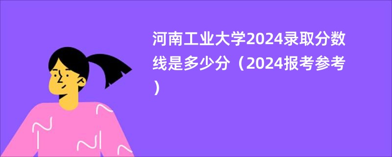 河南工业大学2024录取分数线是多少分（2024报考参考）