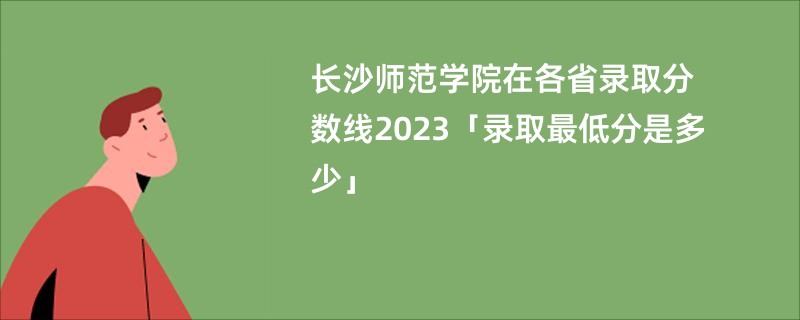 长沙师范学院在各省录取分数线2023「录取最低分是多少」