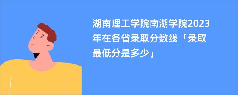 湖南理工学院南湖学院2023年在各省录取分数线「录取最低分是多少」
