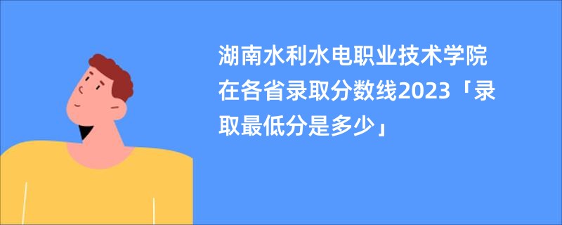 湖南水利水电职业技术学院在各省录取分数线2023「录取最低分是多少」