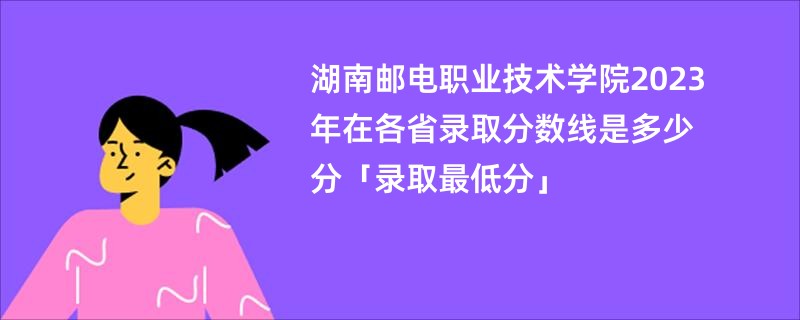 湖南邮电职业技术学院2023年在各省录取分数线是多少分「录取最低分」