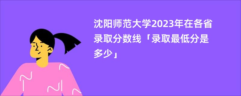 沈阳师范大学2023年在各省录取分数线「录取最低分是多少」