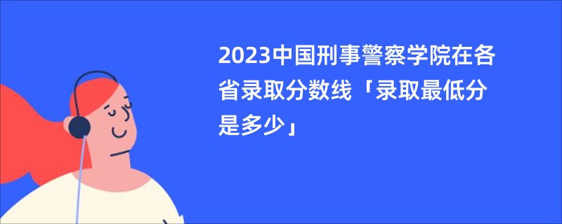 2023中国刑事警察学院在各省录取分数线「录取最低分是多少」