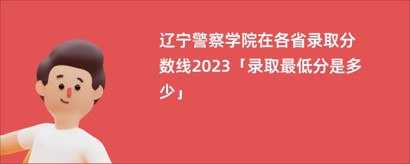 辽宁警察学院在各省录取分数线2023「录取最低分是多少」