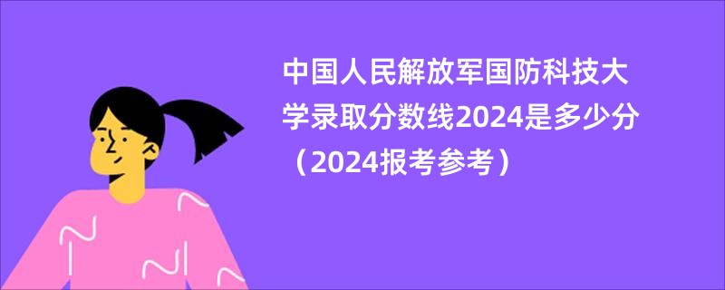 中国人民解放军国防科技大学录取分数线2024是多少分（2024报考参考）