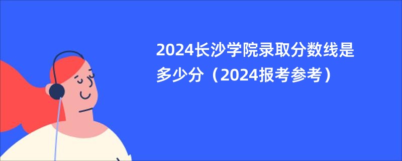 2024长沙学院录取分数线是多少分（2024报考参考）