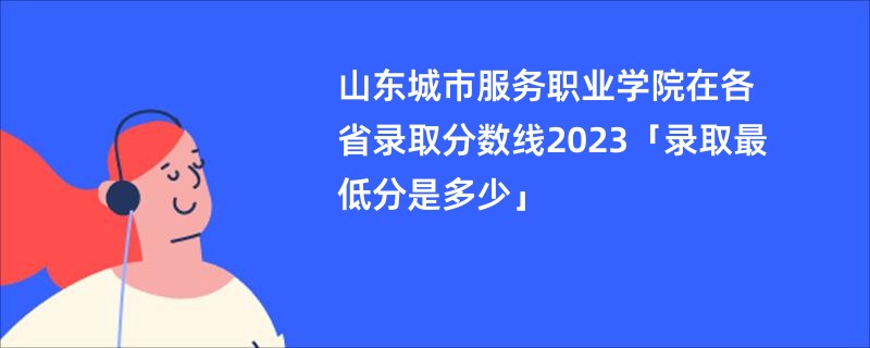 山东城市服务职业学院在各省录取分数线2023「录取最低分是多少」