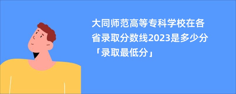 大同师范高等专科学校在各省录取分数线2023是多少分「录取最低分」