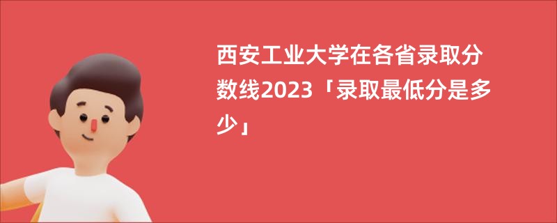 西安工业大学在各省录取分数线2023「录取最低分是多少」