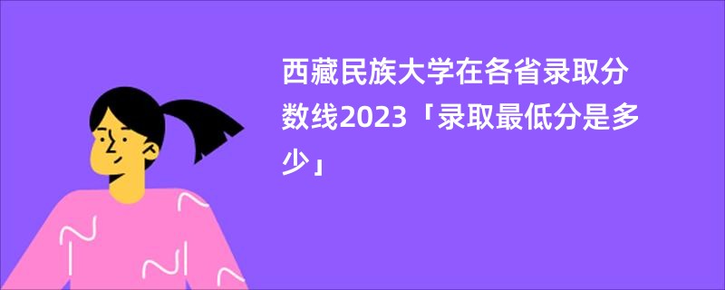 西藏民族大学在各省录取分数线2023「录取最低分是多少」