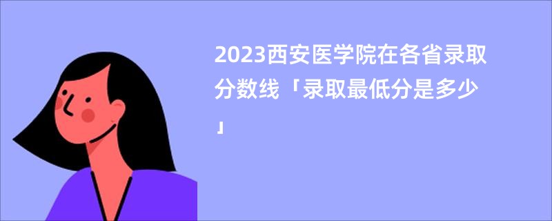 2023西安医学院在各省录取分数线「录取最低分是多少」