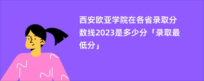 西安欧亚学院在各省录取分数线2023是多少分「录取最低分」