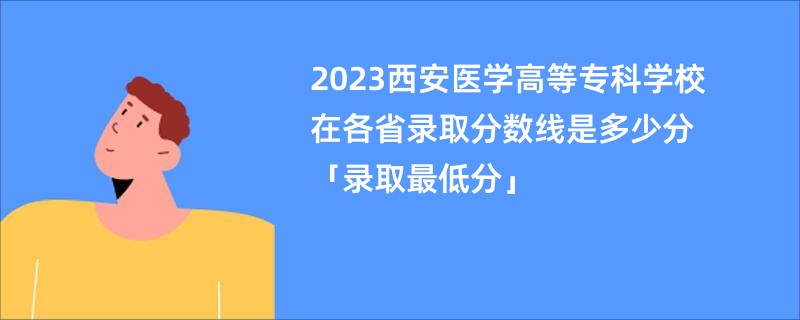 2023西安医学高等专科学校在各省录取分数线是多少分「录取最低分」