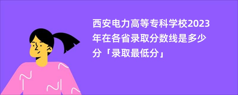 西安电力高等专科学校2023年在各省录取分数线是多少分「录取最低分」