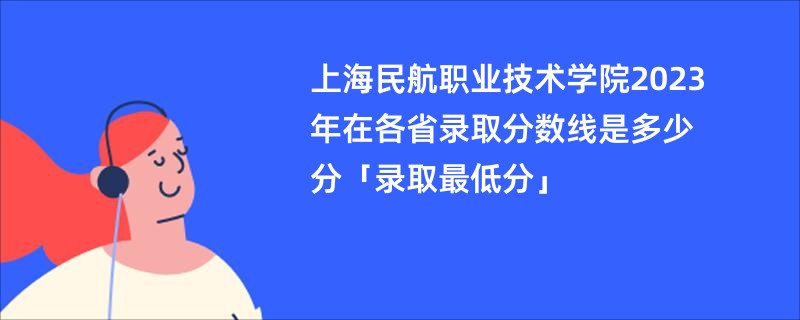 上海民航职业技术学院2023年在各省录取分数线是多少分「录取最低分」