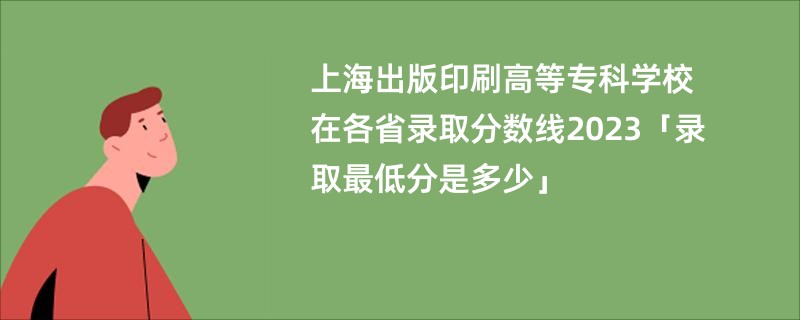 上海出版印刷高等专科学校在各省录取分数线2023「录取最低分是多少」