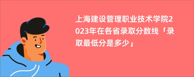 上海建设管理职业技术学院2023年在各省录取分数线「录取最低分是多少」