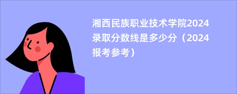 湘西民族职业技术学院2024录取分数线是多少分（2024报考参考）