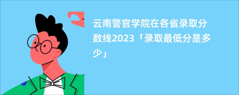 云南警官学院在各省录取分数线2023「录取最低分是多少」