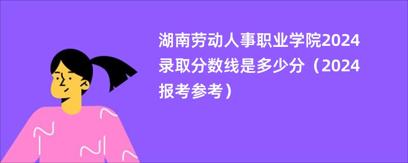 湖南劳动人事职业学院2024录取分数线是多少分（2024报考参考）