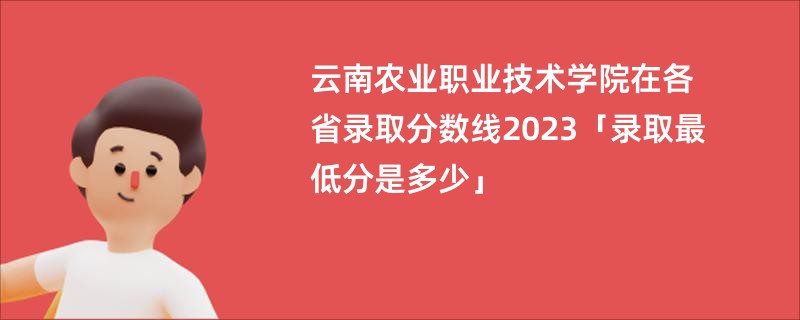 云南农业职业技术学院在各省录取分数线2023「录取最低分是多少」