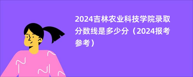 2024吉林农业科技学院录取分数线是多少分（2024报考参考）