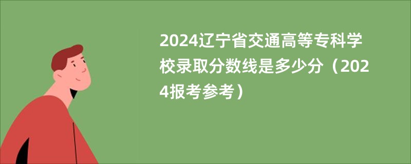 2024辽宁省交通高等专科学校录取分数线是多少分（2024报考参考）