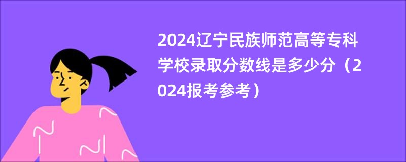 2024辽宁民族师范高等专科学校录取分数线是多少分（2024报考参考）