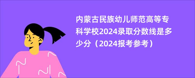 内蒙古民族幼儿师范高等专科学校2024录取分数线是多少分（2024报考参考）