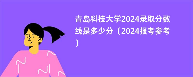 青岛科技大学2024录取分数线是多少分（2024报考参考）